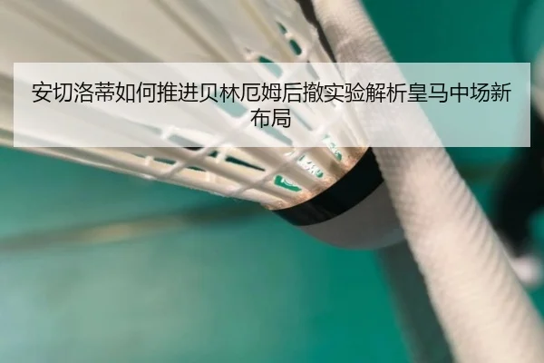 安切洛蒂如何推进贝林厄姆后撤实验解析皇马中场新布局