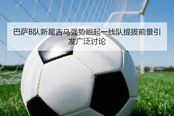 巴萨B队新星吉乌强势崛起一线队提拔前景引发广泛讨论