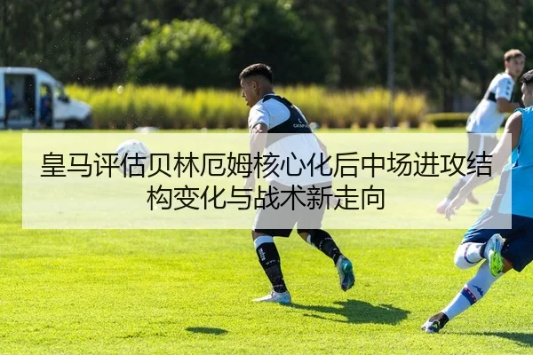 皇马评估贝林厄姆核心化后中场进攻结构变化与战术新走向